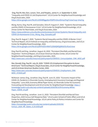  Ong, Paul M, Mar, Don, Larson, Tom, and Peoples, James H, Jr. September 9, 2020.


“Inequality and COVID-19 Job Displacement”. UCLA Center for Neighborhood Knowledge and
Ong & Associates, 2020.


https://drive.google.com/file/d/1JE0kWRggo8zvYOdP5r1bsviDimyLPxg7/view?usp=sharing


 


Wong, Karna, Ong, Paul M, and Gonzalez, Silvia R. August 27, 2020. “Systemic Racial Inequality
and the COVID-19 Homeowner Crisis”. UCLA Center for Neighborhood Knowledge, UCLA
Ziman Center for Real Estate, and Ong & Associates, 2020. 


https://www.anderson.ucla.edu/documents/areas/ctr/ziman/Systemic-Racial-Inequality-and-
COVID-19-Homeowner-Crisis_Wong_Ong_Gonzalez.pdf


 


Ong, Paul M. August 7, 2020. “Systemic Racial Inequality and the COVID-19 Renter Crisis”.
Technical Report, UCLA Institute on Inequality and Democracy, Ong & Associates, and UCLA
Center for Neighborhood Knowledge, 2020.


https://drive.google.com/file/d/1jSRYH2EEmWeP12Db0QKDjjW8sD3L45u6/view


 


Ong, Paul M and Ong, Jonathan. August 18, 2020. “Persistent Shortfalls and Racial/Class
Disparities”. Technical Report, UCLA Asian American Studies Center, UCLA Center for
Neighborhood Knowledge, and Ong & Associates, 2020. 


http://www.aasc.ucla.edu/resources/policyreports/COVID19_CensusUpdate_CNK_AASC.pdf


Mar, Donald; Ong, Paul M. July 20, 2020. “COVID-19’s Employment Disruption to Asian
Americans” Technical Report, Ong & Associates, UCLA Center for Neighborhood Knowledge,
and UCLA Asian American Studies Center, 2020.


http://www.aasc.ucla.edu/resources/policyreports/COVID19_Employment_CNK-
AASC_072020.pdf


 


McKeever James; Ong, Jonathan; Ong, Paul M. June 25, 2020. “Economic Impact of the
COVID-19, Pandemic in Riverside County, Unemployment Insurance Coverage and Regional
Inequality.” June 2020, Economy White Paper Series, UC Riverside Center for Economic
Forecasting and Development and UCLA Center for Neighborhood Knowledge. https://
knowledge.luskin.ucla.edu/wp-content/uploads/2020/06/UCR-Economy-White-
Paper_COVID_UI.pdf


 


Ong, Paul M and Ong, Jonathan. June 11, 2020. “Persistent Shortfall and Racial/Class
Disparities, 2020 Census Self-Response Rate.” UCLA Luskin School of Public A
ff
airs and UCLA
Center for Neighborhood Knowledge. UCLA Latino Policy & Politics Initiative and Center for
Neighborhood Knowledge. 


https://knowledge.luskin.ucla.edu/wp-content/uploads/2020/06/
Census_2020_RR_States_6.14.2020.pdf


 


14 UCLA Center for Neighborhood Knowledge
 