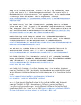 xOng, Paul M; Gonzalez, Silvia R; Pech, Chhandara; Diaz, Sonja; Ong, Jonathan; Ong, Elena;
Aguilar, Julie. June 11, 2020. “Jobless During A Global Pandemic: The Disparate Impact of
COVID-19 on Workers of Color in the World’s Fi
ft
h Largest Economy.” Technical Report. UCLA
Latino Policy & Politics Initiative and Center for Neighborhood Knowledge. 


https://knowledge.luskin.ucla.edu/wp-content/uploads/2020/07/LPPI-CNK-Unemployment-
Report-res-1.pdf


 


Ong, Paul M; Gonzalez, Silvia R; Pech, Chhandara; Diaz, Sonja; Ong, Jonathan; Ong, Elena;
Aguilar, Julie. May 19, 2020. “Struggling to Stay Home: How COVID-19 Shelter in Place Policies
A
ff
ect Los Angeles County's Black and Latino Neighborhoods.” Technical Report. UCLA Latino
Policy & Politics Initiative and Center for Neighborhood Knowledge. https://latino.ucla.edu/
wp-content/uploads/2020/05/LPPI-CNK-3-Shelter-in-Place-res-1.pdf


 


Akee, Randall; Ong, Paul M; Rodriguez-Lonebear, Desi. “US Census Response Rates on
American Indian Reservations in the 2020 Census and in the 2010 Census.” Technical Report.
UCLA Center for Neighborhood Knowledge and American Indian Studies Center.


https://knowledge.luskin.ucla.edu/wp-content/uploads/2020/05/US-Census-Response-Rates-
on-American-Indian-Reservationss-051520.pdf


 


Mar, Don; and Ong, Jonathan. “At-Risk Workers of Covid-19 by Neighborhood in the San
Francisco Bay Area.” Technical Report. UCLA Center for Neighborhood Knowledge.


https://knowledge.luskin.ucla.edu/wp-content/uploads/2020/05/Covid-19SFBayArea.pdf


Ong, Paul M; Ong, Elena; Ong, Jonathan. May 7 and May 12, 2020 “Los Angeles County 2020
Census Response Rate Falling Behind 11 Percentage Points and a Third of a Million Lower than
2010,” Technical Report. UCLA Center for Neighborhood Knowledge.


https://knowledge.luskin.ucla.edu/wp-content/uploads/2020/05/
Census_2020_RR_LACo_final.pdf


 


Ong, Paul M; Pech, Chhandara; Ong, Elena; Gonzalez, Silvia R; Ong, Jonathan. “Economic
Impacts of the COVID-19 Crisis in Los Angeles: Identifying Renter-Vulnerable Neighborhoods,”
Technical Report. UCLA Center for Neighborhood Knowledge and UCLA Ziman Center for Real
Estate.


https://www.anderson.ucla.edu/documents/areas/ctr/ziman/UCLA-
CNK_OngAssoc._LA_Renter_Vulnerability_4-30-20.pdf


 


Parks, Virginia; Houston, Douglas; Ong, Paul M; Kim, Youjin B. April 24, 2020. “Economic
Impacts of the COVID-19 Crisis in Orange County, California: Neighborhood Gaps in
Unemployment-Insurance Coverage.” Technical Report, UCLA Center for Neighborhood
Knowledge and UC Irvine Urban Planning, 2020. https://socialecology.uci.edu/sites/default/
files/users/mkcruz/oc_economic_impacts_of_covid_apr24_2020-2.pdf


 


UCLA Center for Neighborhood Knowledge 15
 