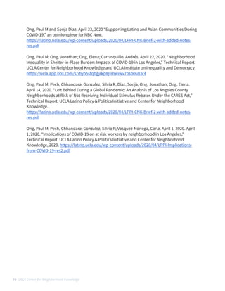 Ong, Paul M and Sonja Diaz. April 23, 2020 “Supporting Latino and Asian Communities During
COVID-19,” an opinion piece for NBC New.


https://latino.ucla.edu/wp-content/uploads/2020/04/LPPI-CNK-Brief-2-with-added-notes-
res.pdf


 


Ong, Paul M; Ong, Jonathan; Ong, Elena; Carrasquillo, Andrés. April 22, 2020. “Neighborhood
Inequality in Shelter-in-Place Burden: Impacts of COVID-19 in Los Angeles,” Technical Report.
UCLA Center for Neighborhood Knowledge and UCLA Institute on Inequality and Democracy.


https://ucla.app.box.com/s/ihyb5sfqbgjrkp8jvmwiwv7bsb0u83c4


 


Ong, Paul M; Pech, Chhandara; Gonzalez, Silvia R; Diaz, Sonja; Ong, Jonathan; Ong, Elena.
April 14, 2020. “Le
ft
Behind During a Global Pandemic: An Analysis of Los Angeles County
Neighborhoods at Risk of Not Receiving Individual Stimulus Rebates Under the CARES Act,”
Technical Report, UCLA Latino Policy & Politics Initiative and Center for Neighborhood
Knowledge.


https://latino.ucla.edu/wp-content/uploads/2020/04/LPPI-CNK-Brief-2-with-added-notes-
res.pdf


 


Ong, Paul M; Pech, Chhandara; Gonzalez, Silvia R; Vasquez-Noriega, Carla. April 1, 2020. April
1, 2020. “Implications of COVID-19 on at risk workers by neighborhood in Los Angeles,”
Technical Report, UCLA Latino Policy & Politics Initiative and Center for Neighborhood
Knowledge, 2020. https://latino.ucla.edu/wp-content/uploads/2020/04/LPPI-Implications-
from-COVID-19-res2.pdf
 
16 UCLA Center for Neighborhood Knowledge
 