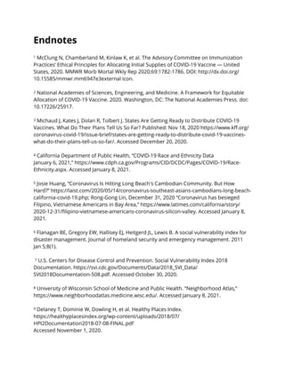 Endnotes


1 McClung N, Chamberland M, Kinlaw K, et al. The Advisory Committee on Immunization
Practices’ Ethical Principles for Allocating Initial Supplies of COVID-19 Vaccine — United
States, 2020. MMWR Morb Mortal Wkly Rep 2020;69:1782-1786. DOI: http://dx.doi.org/
10.15585/mmwr.mm6947e3external icon.


2 National Academies of Sciences, Engineering, and Medicine. A Framework for Equitable
Allocation of COVID-19 Vaccine. 2020. Washington, DC: The National Academies Press. doi:
10.17226/25917.


3 Michaud J, Kates J, Dolan R, Tolbert J. States Are Getting Ready to Distribute COVID-19
Vaccines. What Do Their Plans Tell Us So Far? Published: Nov 18, 2020 https://www.k
ff
.org/
coronavirus-covid-19/issue-brief/states-are-getting-ready-to-distribute-covid-19-vaccines-
what-do-their-plans-tell-us-so-far/. Accessed December 20, 2020.


4 California Department of Public Health, “COVID-19 Race and Ethnicity Data


January 6, 2021,” https://www.cdph.ca.gov/Programs/CID/DCDC/Pages/COVID-19/Race-
Ethnicity.aspx. Accessed January 8, 2021.


5 Josie Huang, “Coronavirus Is Hitting Long Beach's Cambodian Community. But How
Hard?” https://laist.com/2020/05/14/coronavirus-southeast-asians-cambodians-long-beach-
california-covid-19.php; Rong-Gong Lin, December 31, 2020 “Coronavirus has besieged
Filipino, Vietnamese Americans in Bay Area,” https://www.latimes.com/california/story/
2020-12-31/
fi
lipino-vietnamese-americans-coronavirus-silicon-valley. Accessed January 8,
2021.


6 Flanagan BE, Gregory EW, Hallisey EJ, Heitgerd JL, Lewis B. A social vulnerability index for
disaster management. Journal of homeland security and emergency management. 2011
Jan 5;8(1).


7 U.S. Centers for Disease Control and Prevention. Social Vulnerability Index 2018
Documentation. https://svi.cdc.gov/Documents/Data/2018_SVI_Data/
SVI2018Documentation-508.pdf. Accessed October 30, 2020.


8 University of Wisconsin School of Medicine and Public Health. “Neighborhood Atlas,”
https://www.neighborhoodatlas.medicine.wisc.edu/. Accessed January 8, 2021.


9 Delaney T, Dominie W, Dowling H, et al. Healthy Places Index.


https://healthyplacesindex.org/wp-content/uploads/2018/07/
HPI2Documentation2018-07-08-FINAL.pdf


Accessed November 1, 2020.


 
