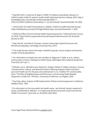 10 Ong PM, Pech C, Gutierrez N, Mays V. COVID-19 medical vulnerability indicators: A
California data model for equity in public health state level decision-making. 2020. https://
knowledge.luskin.ucla.edu/wp-content/uploads/2020/11/
CNK_CA_COVID19_Medical_Vulnerability_11_23_20_Final.pdf. Accessed October 30, 2020.


11 UCLA Center for Health Policy Research. (2020a). “California Health Interview Survey,”
https://healthpolicy.ucla.edu/chis/Pages/default.aspx. Accessed November 1, 2020.


12 California O
ffi
ce of Environmental Health Hazard Assessment. “CalEnviroScreen 3.0, Jun
25, 2018.” https://oehha.ca.gov/calenviroscreen/report/calenviroscreen-30. Accessed
January 8, 2021.


13 Ong, Paul M., and Silvia R. Gonzalez. Uneven Urbanscape: Spatial Structures and
Ethnoracial Inequality. Cambridge University Press, 2019.


14 This study focuses only on the major race/ethnic groups. Future analyses will examine
smaller minority populations.


15 For information on health and race, see Baciu A, Negussie Y, Geller A, et al., editors.
Communities in Action: Pathways to Health Equity. Washington (DC): National Academies
Press (US); 2017 Jan 11.


16 Morales, Leo S., Marielena Lara, Raynard S. Kington, Robert O. Valdez, and Jose J. Escarce.
"Socioeconomic, cultural, and behavioral factors a
ff
ecting Hispanic health outcomes."
Journal of health care for the poor and underserved 13, no. 4 (2002): 477; and González,
Silvia. "The Role of Neighborhoods and Ethnorace in Constructing Health-Related
Disparities in California." PhD diss., University of California, Los Angeles, 2020.


17 Paul Ong, editor, Impacts of A
ffi
rmative Action: Policies and Consequences in California,
AltaMira Press, 1999.


18 For discussion on this issue within the health arena, see Schmidt, Harald, Lawrence O.
Gostin, and Michelle A. Williams. "Is it lawful and ethical to prioritize racial minorities for
COVID-19 vaccines?." Jama 324, no. 20 (2020): 2023-2024.


Cover Page Photo: Richard Go
ff
(via unsplash.com)
 
 