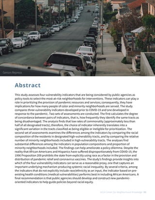 This study assesses four vulnerability indicators that are being considered by public agencies as
policy tools to select the most-at-risk neighborhoods for interventions. These indicators can play a
role in prioritizing the provision of pandemic resources and services; consequently, they have
implications for how many people of color and minority neighborhoods are served. The study
compares three vulnerability indicators developed prior to COVID-19 and one developed in
response to the pandemic. Two sets of assessments are conducted. The first calculates the degree
of concordance between pairs of indicators, that is, how frequently they identify the same tracts as
being disadvantaged. The analysis finds that low rates of commonality (approximately less than
half of all designated tracts); therefore, the choice of indicator inherently translates into a
significant variation in the tracts classified as being eligible or ineligible for prioritization. The
second set of assessments examines the di
ff
erences among the indicators by comparing the racial
composition of the residents in designated high-vulnerability tracts, and by comparing the relative
number of minority neighborhoods included in high-vulnerability tracts. The analyses find
substantial di
ff
erences among the indicators in population compositions and proportion of
minority neighborhoods included. The findings can help ameliorate a policy dilemma. Despite the
reality that African Americans and Hispanics have su
ff
ered disproportionately from COVID-19, the
1996 Proposition 209 prohibits the state from explicitly using race as a factor in the provision and
distribution of pandemic relief and coronavirus vaccines. The study’s findings provide insights into
which of the four vulnerability indicators can serve as a reasonable proxy, one that captures an
important underlying mechanism producing systemic racial inequality. By several criteria, among
the indicators that do not explicitly include race/ethnicity as an input, the indicator based on pre-
existing health conditions (medical vulnerabilities) performs best in including African Americans. A
final recommendation is that public agencies should develop and construct new pandemic-
oriented indicators to help guide policies beyond racial equity.
Abstract
UCLA Center for Neighborhood Knowledge 03
Gerson Repreza
 