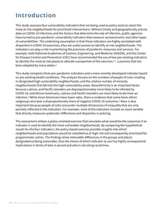 This study assesses four vulnerability indicators that are being used as policy tools to select the
most-at-risk neighborhoods for prioritized interventions. Without timely and geographically precise
data on COVID-19 infections and the factors that determine the rate of infection, public agencies
have turned to pre-pandemic vulnerability indicators that measure socioeconomic and other types
of vulnerabilities. The underlying assumption is that these indicators are highly correlated with
disparities in COVID-19 outcomes, thus are useful proxies to identify at-risk neighborhoods. The
indicators can play a role in prioritizing the provision of pandemic resources and services. For
example, both National Academies of Science, Engineering, and Medicine (NASEM), and the Center
for Disease Control and Prevention (CDC) have recommended the use of two pre-existing indicators
to identify the most-at-risk places to allocate a proportion of the vaccines,1,2 a practice that has
been adopted by many states.3


This study compares three pre-pandemic indicators and a more recently developed indicator based
on pre-existing health conditions. The analysis focuses on the numbers of people of color residing
in designated high-vulnerability neighborhoods, and the relative number of minority
neighborhoods that fall into the high-vulnerability areas. Race/ethnicity is an important factor
because Latinos, and Pacific Islanders are disproportionately more likely to be infected by
COVID-19, and African Americans, Latinos and Pacific Islanders are more likely to die from an
infection.4 While Asian Americans have lower rates, there is evidence that some Asian ethnic
subgroups also bear a disproportionate share of negative COVID-19 outcomes.5 Race is also
important because people of color encounter multiple dimensions of inequality that are only
partially reflected in the indicators. For example, none of the indicators include an input variable
that directly measures systematic di
ff
erences and disparities in policing.


The assessment utilizes a policy-oriented exercise that simulates what would be the outcomes if an
indicator is used to identify the most vulnerable neighborhoods. By comparing the hypothetical
results for the four indicators, the policy-based exercise provides insights into which
neighborhoods and populations would be classified as at high-risk and consequently prioritized for
programmatic action. The findings show noticeable di
ff
erences in the groups and places
designated as being vulnerable, thus the choice of which indicator to use has highly consequential
implications in terms of who is served and who is not along racial lines.
04 UCLA Center for Neighborhood Knowledge
Introduction
 