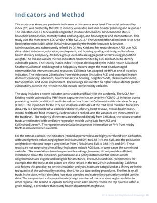 This study uses three pre-pandemic indicators at the census tract level. The social vulnerability
index (SVI) was created by the CDC to identify vulnerable areas for disaster planning and response.6
The indicator uses 15 ACS variables organized into four dimensions: socioeconomic status,
household composition, minority status and language, and housing type and transportation. This
study uses the most recent CDC version of the SVI, 2018.7 The second national indicator is the Area
Deprivation Index (ADI), which initially developed by the Health Resources & Services
Administration, and subsequently refined by Dr. Amy Kind and her research team.8 ADI uses ACS
data related to income, education, employment, and housing quality, and designed to inform
health delivery and policy. ADI block-group level data are aggregated to tracts using population
weights. The SVI and ADI are the two indicators recommended by CDC and NASEM to identify
vulnerable places. The Healthy Places Index (HPI) was developed by the Public Health Alliance of
Southern California9 and designed to help policy makers target the most disadvantaged
communities for interventions and resources. California has adopted the HPI as one of its policy
indicators. The index uses 25 variables from eight sources (including ACS) and organized in eight
domains: economy, education, healthcare access, housing, neighborhoods, clean environment,
transportation, and social environment. The rankings are inverted so higher values denote greater
vulnerability. Neither the HPI nor the ADI include race/ethnicity variables.


The study includes a newer indicator constructed specifically for the pandemic. The UCLA Pre-
Existing Health Vulnerability (PHV) index captures the risks or severity of COVID-19 infection due to
preexisting health conditions10 and is based on data from the California Health Interview Survey
(CHIS)11. The input data for the PHV are small area estimates at the tract level modeled from CHIS
data. PHV is a composite of six variables: diabetes, obesity, heart disease, overall health status,
mental health and food insecurity. Each variable is ranked. and the variables are then summed at
the tract level. The majority of the tracts are estimated directly from CHIS data, the values for other
tracts are estimated with predictive regression models using data from ACS and
CalEnvironScreen12. The regression model also incorporates information on PHV from nearby
tracts is also used when available.


For the state as a whole, the indicators (ranked as percentiles) are highly correlated with each other,
with unweighted r-values ranging from 0.69 (ADI and SVI) to 0.88 (HPI and SVI), and the population
weighted correlations range is very similar from 0.70 (ADI and SVI) to 0.88 (HPI and SVI). These
results are not surprising since all four indicators include ACS data, in some cases the same input
variables. The correlations based on percentile rankings, however, do not provide su
ff
icient
information about the indicators’ performance as a policy instrument that defines which
neighborhoods are eligible and ineligible for assistance. The NASEM and CDC recommends, for
example, that the most-at-risk places are those ranked in the top 25% in vulnerability. California
also follows this practice, so for the simulation analyses, tracts are categorized as 1 if they are in the
top quartile of the vulnerability ranking, else 0. We use two ranking procedures. The first is for all
tracts in the state, which simulates how state agencies and statewide organizations might use the
data. This can produce a disproportionately larger number of tracts in some regions relative to
other regions. The second is separate ranking within each county (that is the top quartile within a
given county), a procedure that county health departments might use.
UCLA Center for Neighborhood Knowledge 05
Indicators and Method
 