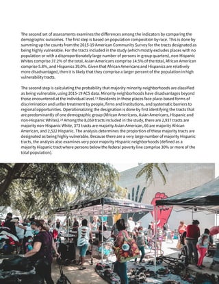 The second set of assessments examines the di
ff
erences among the indicators by comparing the
demographic outcomes. The first step is based on population composition by race. This is done by
summing up the counts from the 2015-19 American Community Survey for the tracts designated as
being highly vulnerable. For the tracts included in the study (which mostly excludes places with no
population or with a disproportionately large number of persons in group quarters), non-Hispanic
Whites comprise 37.2% of the total, Asian Americans comprise 14.5% of the total, African American
comprise 5.8%, and Hispanics 39.0%. Given that African Americans and Hispanics are relatively
more disadvantaged, then it is likely that they comprise a larger percent of the population in high
vulnerability tracts.


The second step is calculating the probability that majority minority neighborhoods are classified
as being vulnerable, using 2015-19 ACS data. Minority neighborhoods have disadvantages beyond
those encountered at the individual level.13 Residents in these places face place-based forms of
discrimination and unfair treatment by people, firms and institutions, and systematic barriers to
regional opportunities. Operationalizing the designation is done by first identifying the tracts that
are predominantly of one demographic group (African Americans, Asian Americans, Hispanic and
non-Hispanic Whites).14 Among the 8,059 tracts included in the study, there are 2,937 tracts are
majority non-Hispanic White, 373 tracts are majority Asian American, 66 are majority African
American, and 2,522 Hispanic. The analysis determines the proportion of these majority tracts are
designated as being highly vulnerable. Because there are a very large number of majority Hispanic
tracts, the analysis also examines very poor majority Hispanic neighborhoods (defined as a
majority Hispanic tract where persons below the federal poverty line comprise 30% or more of the
total population).
Joel Muniz
 