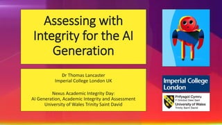 Assessing with
Integrity for the AI
Generation
Dr Thomas Lancaster
Imperial College London UK
Nexus Academic Integrity Day:
AI Generation, Academic Integrity and Assessment
University of Wales Trinity Saint David
 