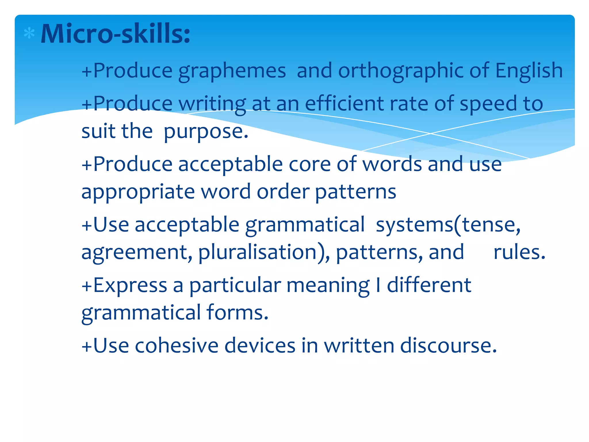 Micro-skills:
   +Produce graphemes and orthographic of English
   +Produce writing at an efficient rate of speed to
   suit the purpose.
   +Produce acceptable core of words and use
   appropriate word order patterns
   +Use acceptable grammatical systems(tense,
   agreement, pluralisation), patterns, and rules.
   +Express a particular meaning I different
   grammatical forms.
   +Use cohesive devices in written discourse.
 