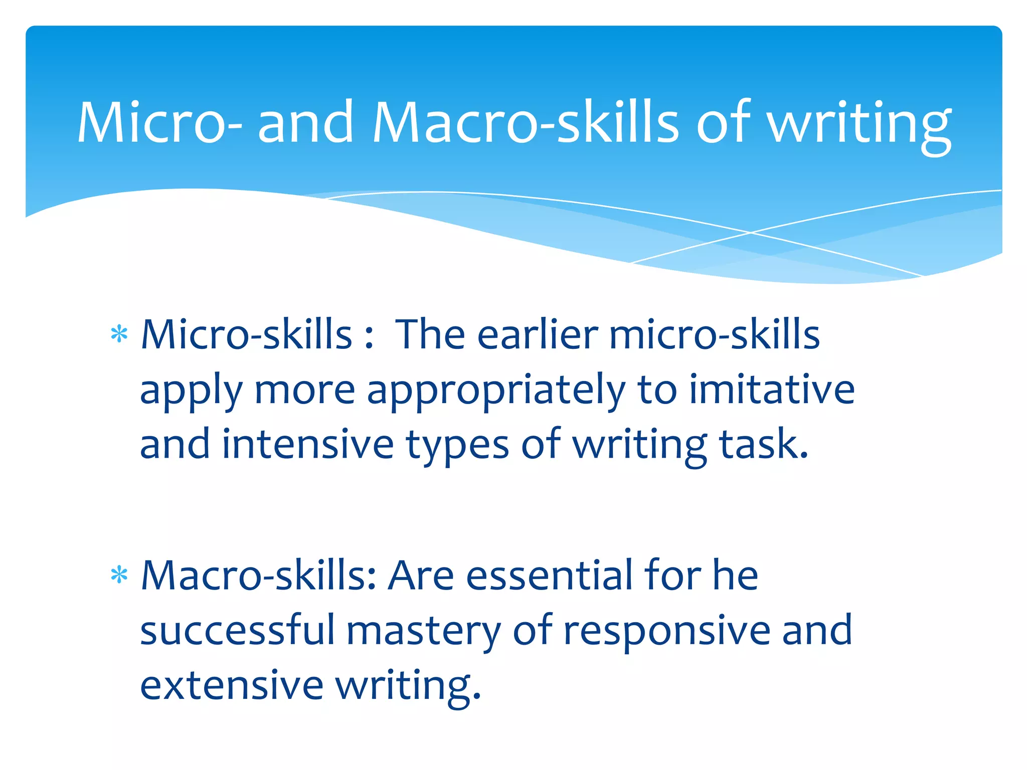 Micro- and Macro-skills of writing


  Micro-skills : The earlier micro-skills
  apply more appropriately to imitative
  and intensive types of writing task.

  Macro-skills: Are essential for he
  successful mastery of responsive and
  extensive writing.
 