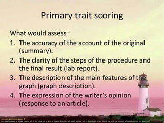 Primary trait scoring
What would assess :
1. The accuracy of the account of the original
(summary).
2. The clarity of the steps of the procedure and
the final result (lab report).
3. The description of the main features of the
graph (graph description).
4. The expression of the writer’s opinion
(response to an article).
 