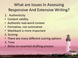 What are Issues In Assessing
Responsive And Extensive Writing?
1. Authenticity
• Content validity
• Authentic real-word context
• Formative, not summative
• Washback is more important
2. Scoring
• There are many different scoring options
3. Time
• Relies on essential drafting process
 
