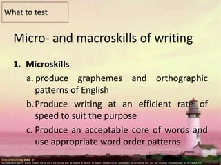 Micro- and macroskills of writing
1. Microskills
a. produce graphemes and orthographic
patterns of English
b.Produce writing at an efficient rate of
speed to suit the purpose
c. Produce an acceptable core of words and
use appropriate word order patterns
What to test
 