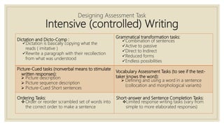 Dictation and Dicto-Comp :
Dictation is basically copying what the
reads ( imitative )
Rewrite a paragraph with their recollection
from what was understood
Grammatical transformation tasks:
Combination of sentences
Active to passive
Direct to Indirect
Reduced forms
Endless possibilities
Picture-Cued tasks (nonverbal means to stimulate
written responses):
 Picture description
 Picture sequence description
 Picture-Cued Short sentences
Vocabulary Assessment Tasks (to see if the test-
taker knows the word):
 Defining and using a word in a sentence
(collocation and morphological variants)
Ordering Tasks:
Order or reorder scrambled set of words into
the correct order to make a sentence
Short-answer and Sentence Completion Tasks:
Limited response writing tasks (vary from
simple to more elaborated responses)
Designing Assessment Task
Intensive (controlled) Writing
 