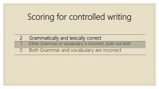 Scoring for controlled writing
2 Grammatically and lexically correct
1 Either Grammar or vocabulary is incorrect, both not both
0 Both Grammar and vocabulary are incorrect
 