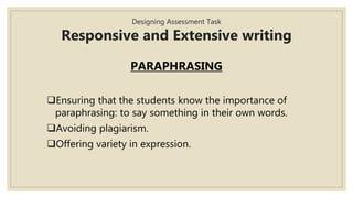 Designing Assessment Task
Responsive and Extensive writing
PARAPHRASING
Ensuring that the students know the importance of
paraphrasing: to say something in their own words.
Avoiding plagiarism.
Offering variety in expression.
 