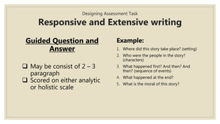 Designing Assessment Task
Responsive and Extensive writing
Guided Question and
Answer
 May be consist of 2 – 3
paragraph
 Scored on either analytic
or holistic scale
Example:
1. Where did this story take place? (setting)
2. Who were the people in the story?
(characters)
3. What happened first? And then? And
then? (sequence of events)
4. What happened at the end?
5. What is the moral of this story?
 