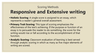 Scoring Methods
Responsive and Extensive writing
Holistic Scoring: A single score is assigned to an essay, which
represents a reader's general overall assessment.
Primary Trait Scoring: This type of scoring emphasizes the
effectiveness of the text's achieving. If the purpose or function of an
essay is to persuade the reader to do something, the score for the
writing would rise or fall according to the accomplishment of that
function.
Analytic Scoring: Classroom evaluation of learning is best served
through analytic scoring in which as many as five major elements of
writing are scored.
 