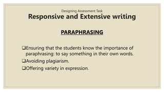 Designing Assessment Task
Responsive and Extensive writing
PARAPHRASING
Ensuring that the students know the importance of
paraphrasing: to say something in their own words.
Avoiding plagiarism.
Offering variety in expression.
 