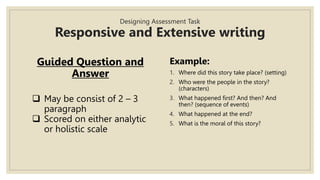 Designing Assessment Task
Responsive and Extensive writing
Guided Question and
Answer
 May be consist of 2 – 3
paragraph
 Scored on either analytic
or holistic scale
Example:
1. Where did this story take place? (setting)
2. Who were the people in the story?
(characters)
3. What happened first? And then? And
then? (sequence of events)
4. What happened at the end?
5. What is the moral of this story?
 