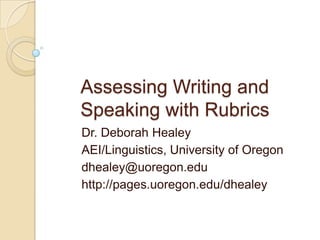 Assessing Writing and
Speaking with Rubrics
Dr. Deborah Healey
AEI/Linguistics, University of Oregon
dhealey@uoregon.edu
http://pages.uoregon.edu/dhealey
 