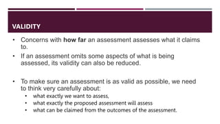 • Concerns with how far an assessment assesses what it claims
to.
• If an assessment omits some aspects of what is being
assessed, its validity can also be reduced.
• To make sure an assessment is as valid as possible, we need
to think very carefully about:
• what exactly we want to assess,
• what exactly the proposed assessment will assess
• what can be claimed from the outcomes of the assessment.
VALIDITY
 