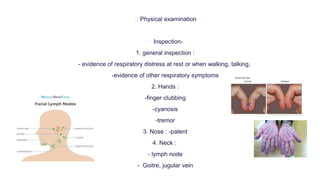  Physical examination
 Inspection-
1. general inspection :
- evidence of respiratory distress at rest or when walking, talking,
-evidence of other respiratory symptoms
2. Hands :
-finger clubbing
-cyanosis
-tremor
3. Nose : -patent
4. Neck :
- lymph node
- Goitre, jugular vein
 