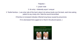  Palpation -
1. Lymph node
2. Air entry – bilaterally equal / unequal
3. Tactile fremitus - ( use ulnar side of the hand, place it at various levels over the back, each time asking
patient to say ninety-nine. Note the sound transmitted.
If fremitus is increased indicates inflamed lung tissue caused by pneumonia
If it is decreased that suggest air or fluid in the pleural spaces, )
 