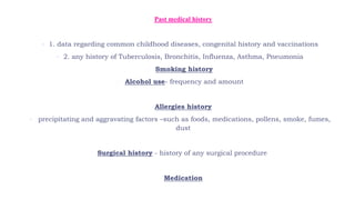  Past medical history
 1. data regarding common childhood diseases, congenital history and vaccinations
 2. any history of Tuberculosis, Bronchitis, Influenza, Asthma, Pneumonia
 Smoking history
 Alcohol use- frequency and amount
 Allergies history
 precipitating and aggravating factors –such as foods, medications, pollens, smoke, fumes,
dust
 Surgical history - history of any surgical procedure
 Medication
 