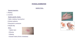 PHYSICAL EXAMINATION
 INSPECTION -
 General inspection-
1. Wasting
2. Jaundice
 System specific- Hands :
1.Nails ( clubbing / leuconychia )
2.Palmar erythema
3.Dupuytren's contracture
4.Hepatic flap
 Arms :
1.Spider naevi
2.Brusing
3.Wasting
4.Scratch marks (chronic cholestasis)
 