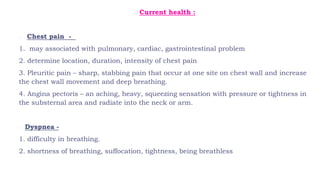  Current health :
o Chest pain -
1. may associated with pulmonary, cardiac, gastrointestinal problem
2. determine location, duration, intensity of chest pain
3. Pleuritic pain – sharp, stabbing pain that occur at one site on chest wall and increase
the chest wall movement and deep breathing.
4. Angina pectoris – an aching, heavy, squeezing sensation with pressure or tightness in
the substernal area and radiate into the neck or arm.
o Dyspnea -
1. difficulty in breathing.
2. shortness of breathing, suffocation, tightness, being breathless
 