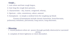 o Cough -
1. note when and how cough begun,
2. how long the cough been present,
3. characteristic – dry, hoarse, congested, wheezy,
4. Sputum – color, consistency, odour, amount
5. hemoptysis - is simply a medical term for coughing up blood.
Causes of hemoptysis include chronic bronchitis, bronchiectasis,
pulmonary embolism, pneumonia, lung cancer, lung abscesses.
o Wheezing-
1. sound produces when air passes through partially obstructed or narrowed
airway.
2. complain of chest tightness or chest discomfort.
 