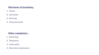 o Shortness of breathing -
1. Onset
2. Duration
3. Severity
4. Characteristic
o Other complaints -
1. Sweating
2. Dizziness
3. Limb pain
4. Exercise intolerance
 