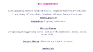 Past medical history
1. data regarding common childhood diseases, congenital history and vaccinations
2. any history of Tuberculosis, Bronchitis, Influenza, Asthma, Pneumonia
 Smoking history
 Alcohol use- frequency and amount
 Allergies history
precipitating and aggravating factors –such as foods, medications, pollens, smoke,
fumes, dust
 Surgical history - history of any surgical procedure
 Medication
 