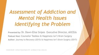 Assessment of Addiction and
Mental Health Issues
Identifying the Problem
Unlimited CEUs $59 Certificate Training Programs $149 Live Webinars $5 https://allceus.com
Presented by: Dr. Dawn-Elise Snipes Executive Director, AllCEUs
Podcast Host: Counselor Toolbox & Happiness isn’t Brain Surgery
Author: Journey to Recovery (2015) & Happiness Isn’t Brain Surgery (2017)
 