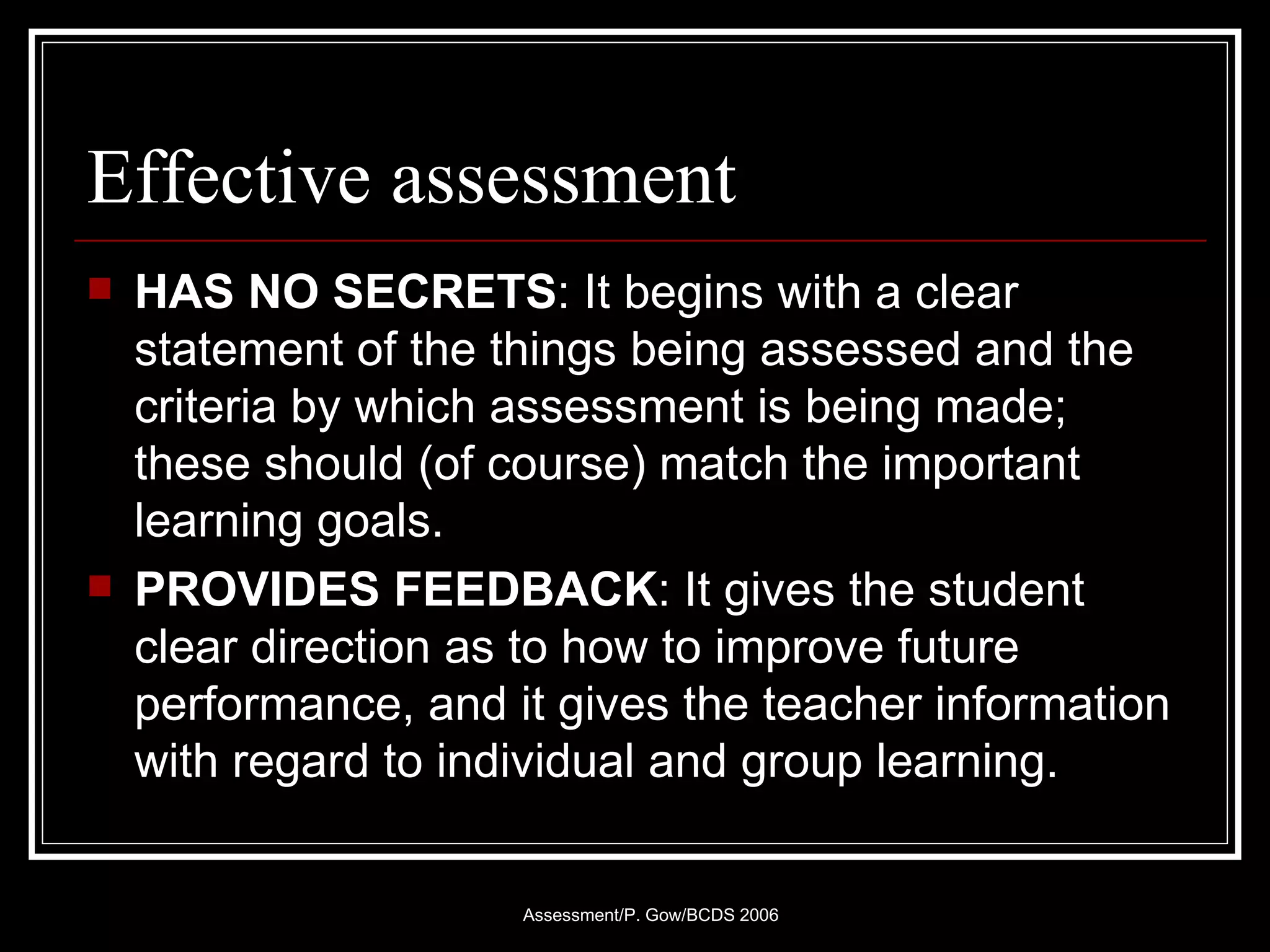 Effective assessment HAS NO SECRETS : It begins with a clear statement of the things being assessed and the criteria by which assessment is being made; these should (of course) match the important learning goals. PROVIDES FEEDBACK : It gives the student clear direction as to how to improve future performance, and it gives the teacher information with regard to individual and group learning. 