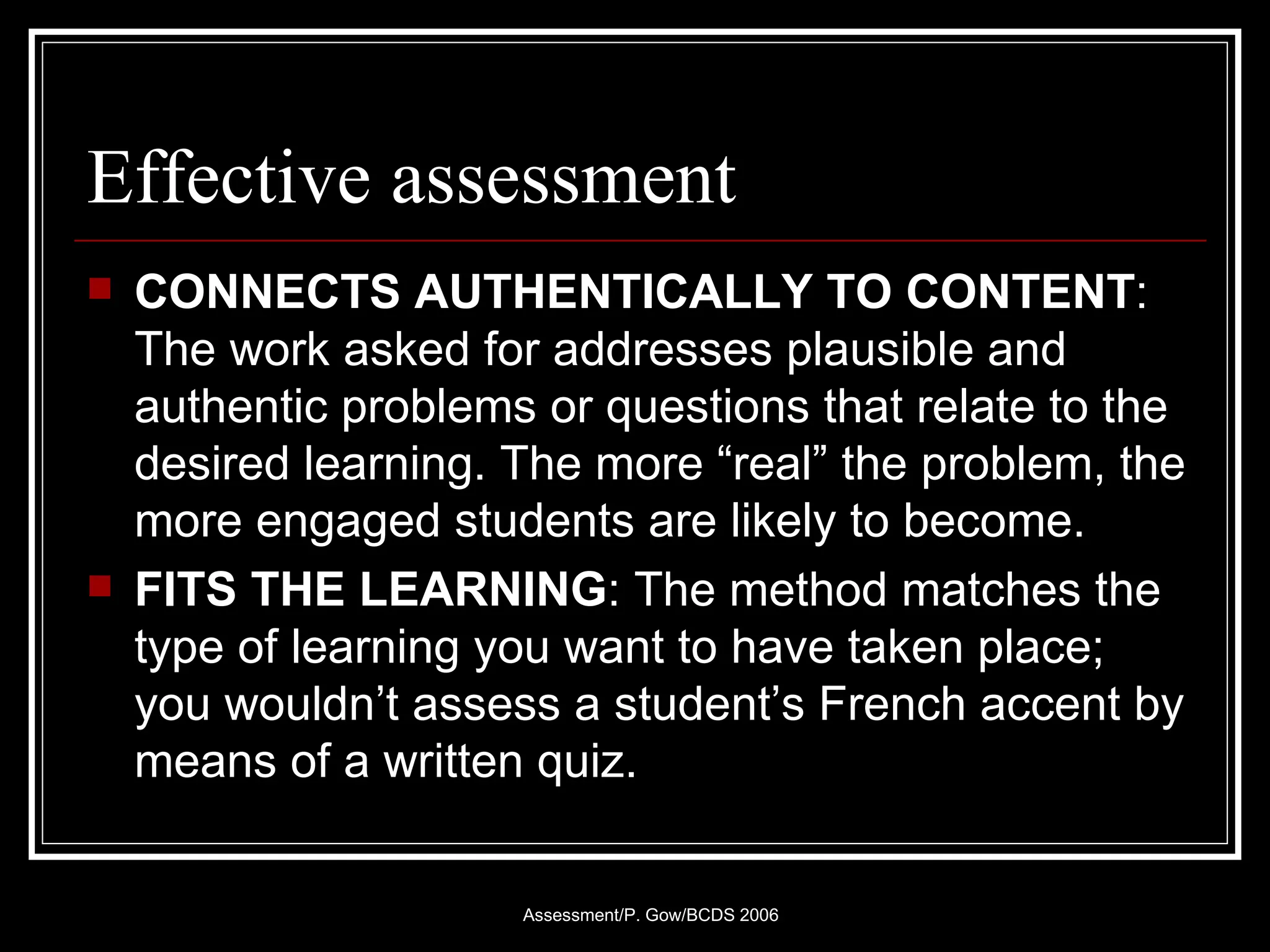 Effective assessment CONNECTS AUTHENTICALLY TO CONTENT : The work asked for addresses plausible and authentic problems or questions that relate to the desired learning. The more “real” the problem, the more engaged students are likely to become. FITS THE LEARNING : The method matches the type of learning you want to have taken place; you wouldn’t assess a student’s French accent by means of a written quiz. 
