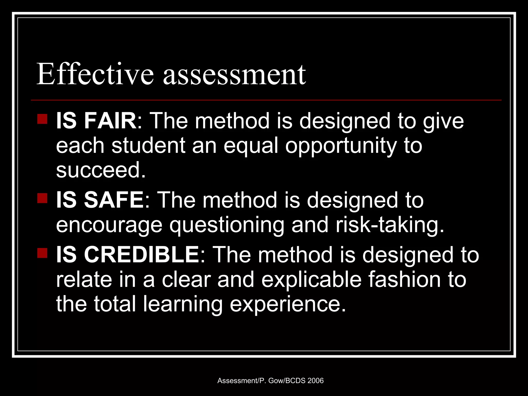 Effective assessment IS FAIR : The method is designed to give each student an equal opportunity to succeed.  IS SAFE : The method is designed to encourage questioning and risk-taking. IS CREDIBLE : The method is designed to relate in a clear and explicable fashion to the total learning experience. 