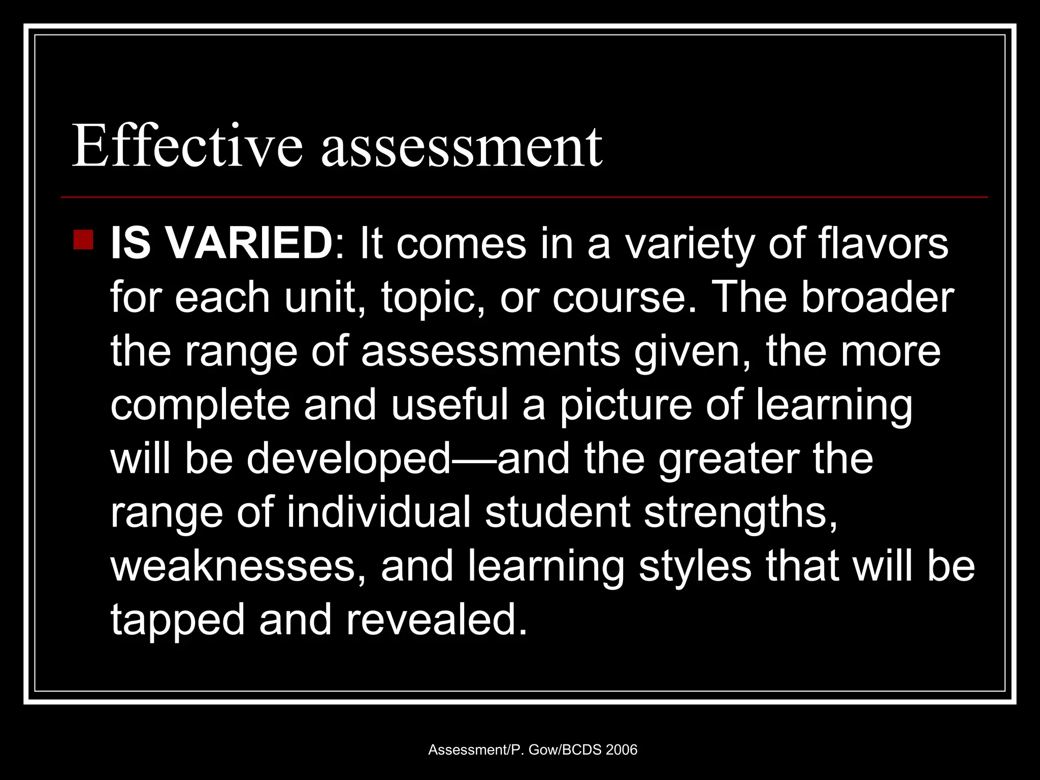 Effective assessment IS VARIED : It comes in a variety of flavors for each unit, topic, or course. The broader the range of assessments given, the more complete and useful a picture of learning will be developed—and the greater the range of individual student strengths, weaknesses, and learning styles that will be tapped and revealed. 