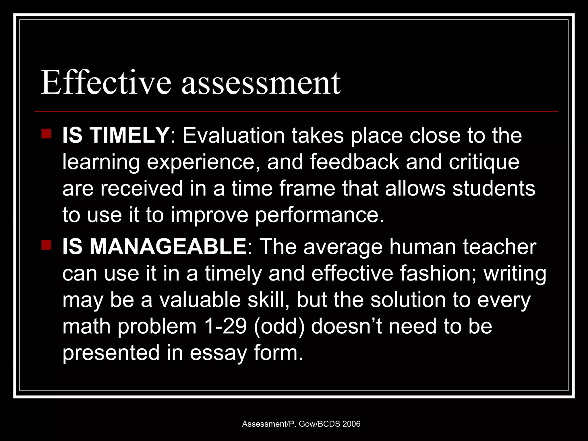 Effective assessment IS TIMELY : Evaluation takes place close to the learning experience, and feedback and critique are received in a time frame that allows students to use it to improve performance.  IS MANAGEABLE : The average human teacher can use it in a timely and effective fashion; writing may be a valuable skill, but the solution to every math problem 1-29 (odd) doesn’t need to be presented in essay form.  
