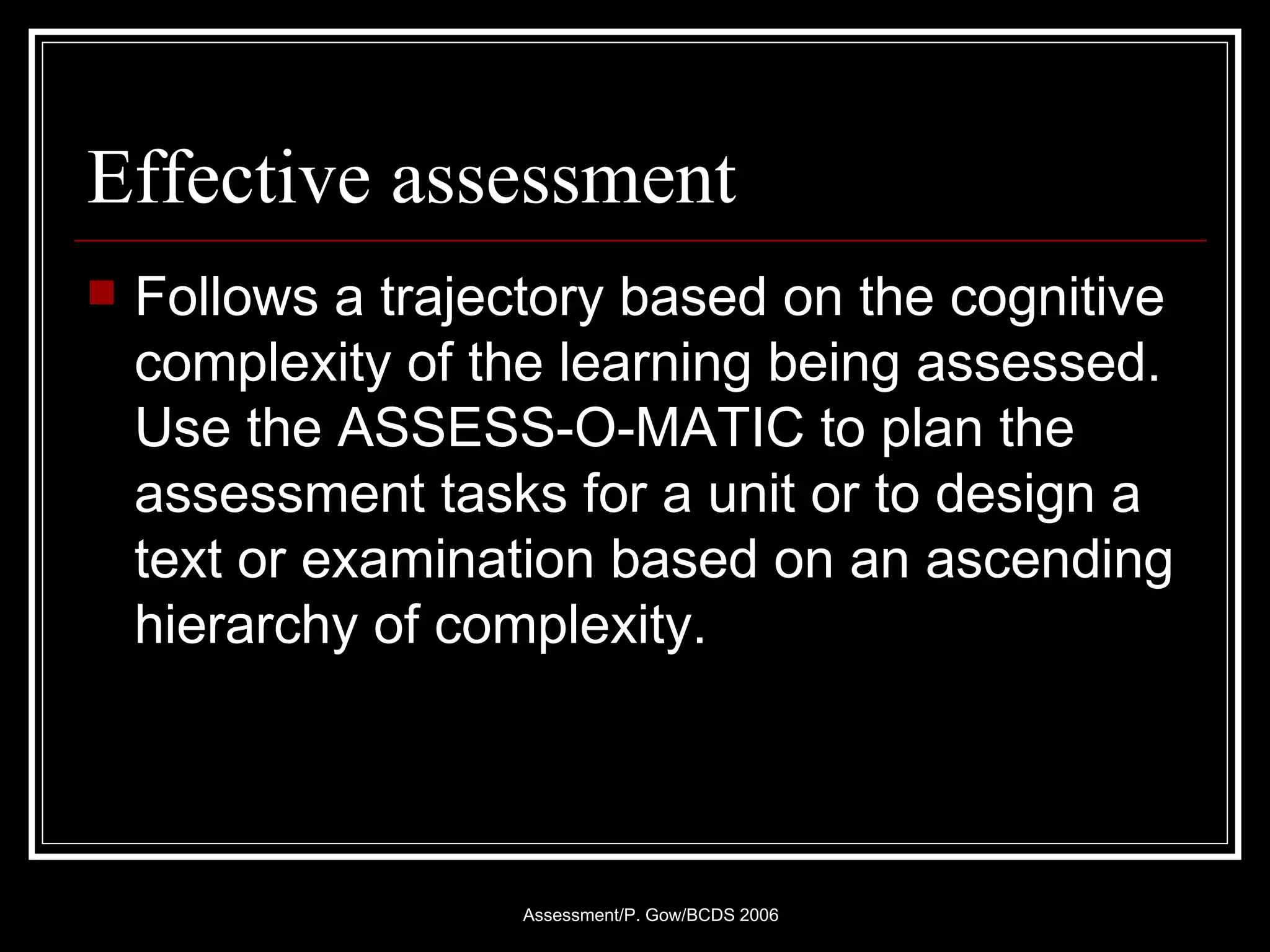 Effective assessment Follows a trajectory based on the cognitive complexity of the learning being assessed. Use the ASSESS-O-MATIC to plan the assessment tasks for a unit or to design a text or examination based on an ascending hierarchy of complexity. 