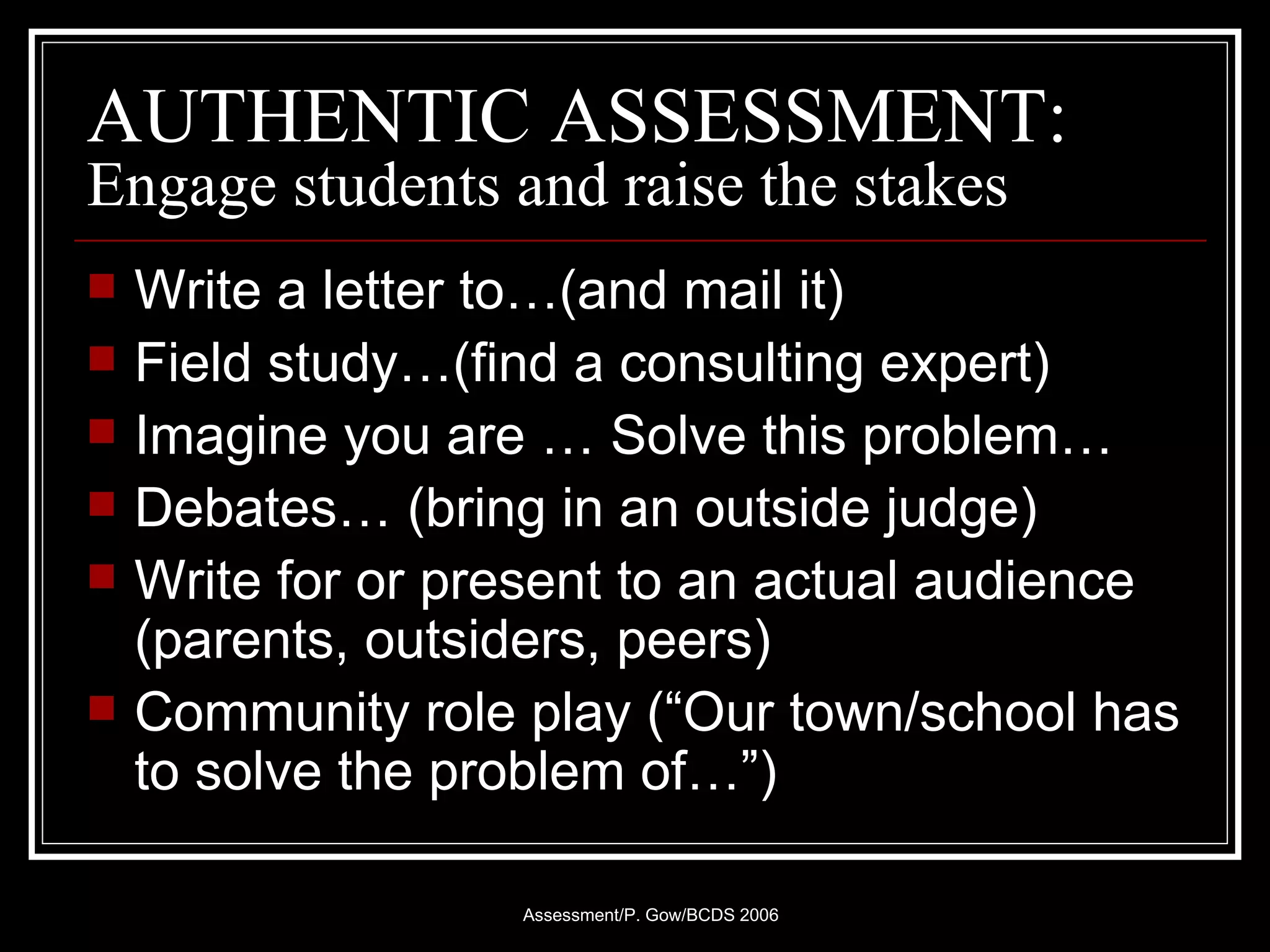 AUTHENTIC ASSESSMENT: Engage students and raise the stakes Write a letter to…(and mail it) Field study…(find a consulting expert) Imagine you are … Solve this problem… Debates… (bring in an outside judge) Write for or present to an actual audience (parents, outsiders, peers) Community role play (“Our town/school has to solve the problem of…”) 