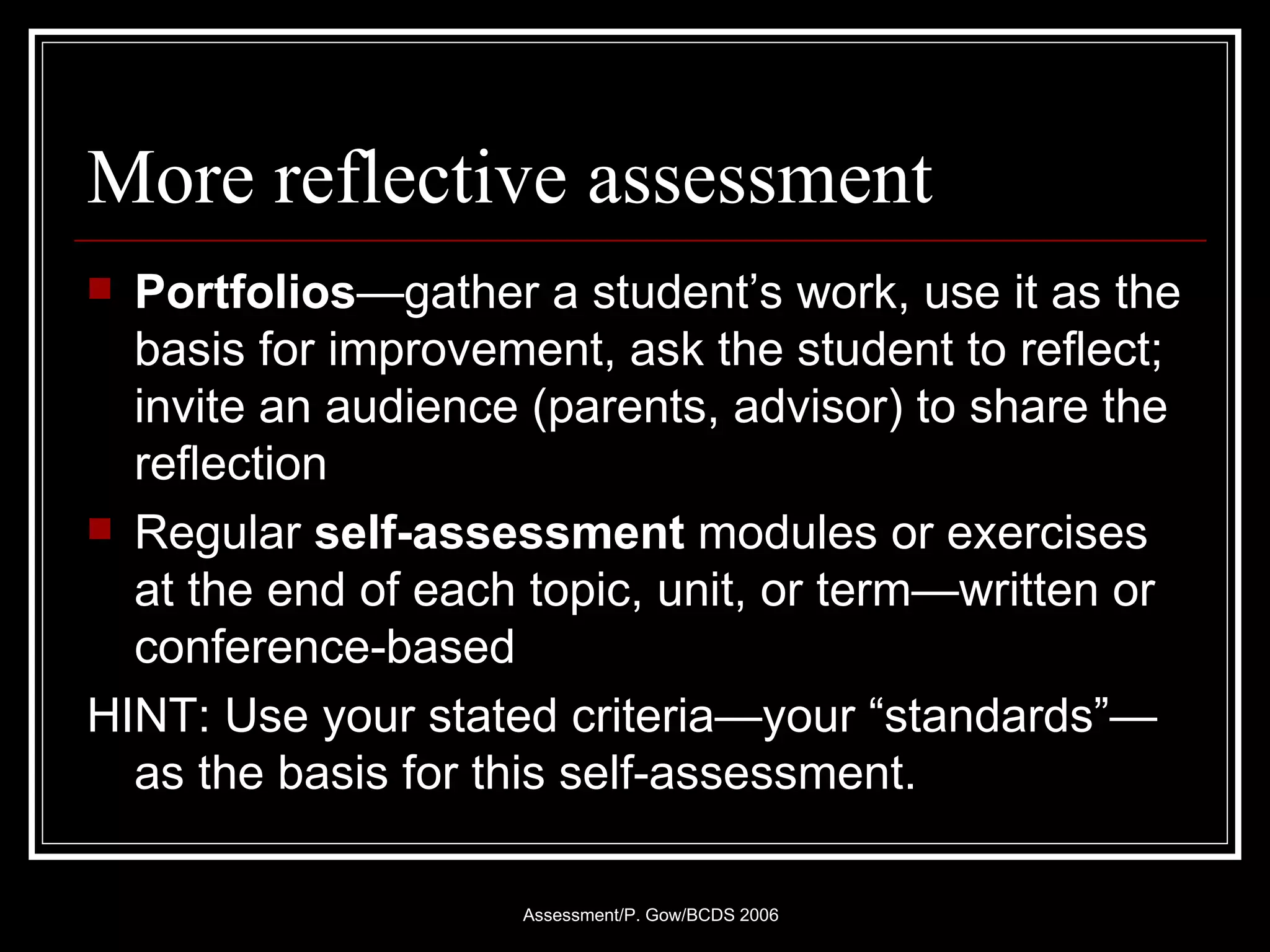 More reflective assessment Portfolios —gather a student’s work, use it as the basis for improvement, ask the student to reflect; invite an audience (parents, advisor) to share the reflection Regular  self-assessment  modules or exercises at the end of each topic, unit, or term—written or conference-based HINT: Use your stated criteria—your “standards”—as the basis for this self-assessment. 