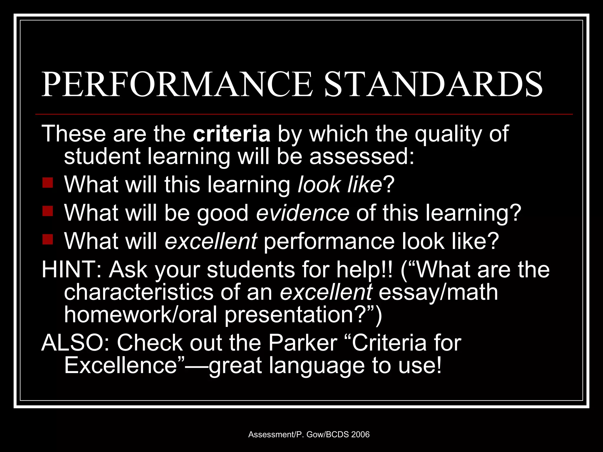 PERFORMANCE STANDARDS  These are the  criteria  by which the quality of student learning will be assessed: What will this learning  look like ?  What will be good  evidence  of this learning? What will  excellent  performance look like? HINT: Ask your students for help!! (“What are the characteristics of an  excellent   essay/math homework/oral presentation?”) ALSO: Check out the Parker “Criteria for Excellence”—great language to use! 
