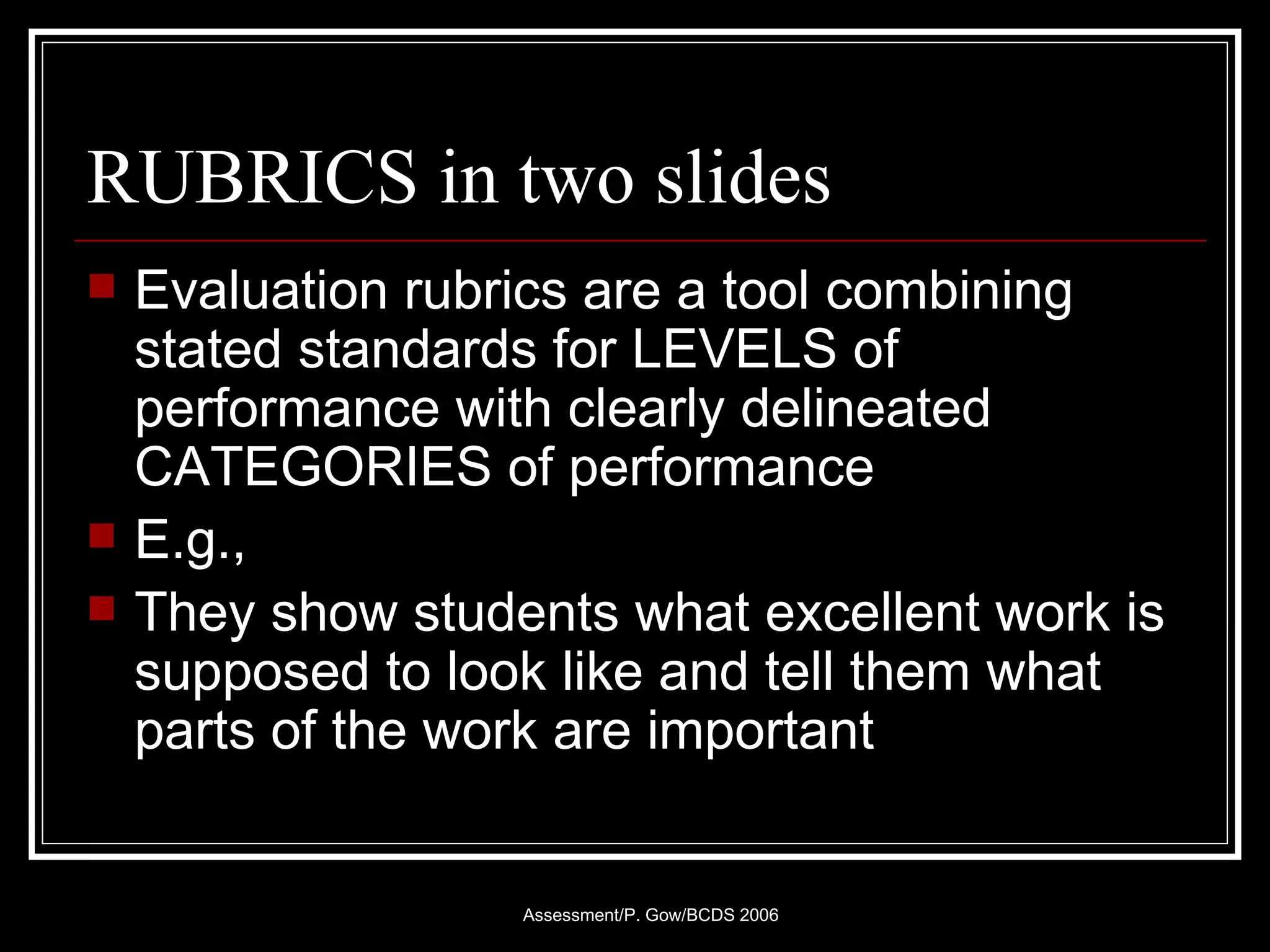 RUBRICS in two slides Evaluation rubrics are a tool combining stated standards for LEVELS of performance with clearly delineated CATEGORIES of performance E.g.,  They show students what excellent work is supposed to look like and tell them what parts of the work are important 