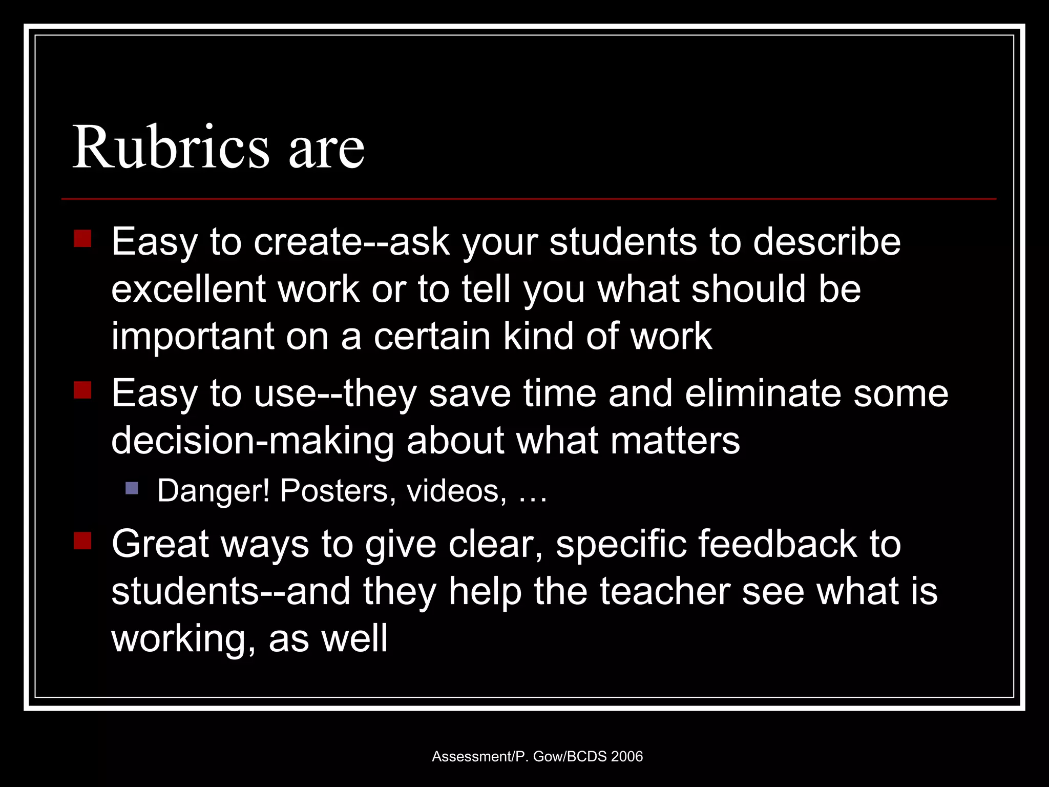Rubrics are Easy to create--ask your students to describe excellent work or to tell you what should be important on a certain kind of work Easy to use--they save time and eliminate some decision-making about what matters Danger! Posters, videos, … Great ways to give clear, specific feedback to students--and they help the teacher see what is working, as well 