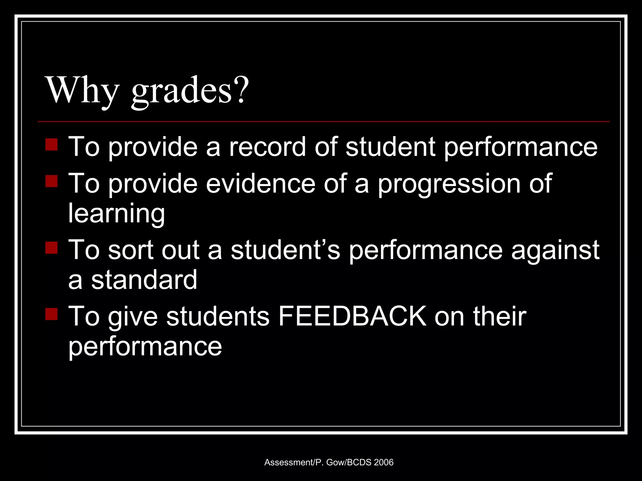 Why grades? To provide a record of student performance  To provide evidence of a progression of learning To sort out a student’s performance against a standard To give students FEEDBACK on their performance 