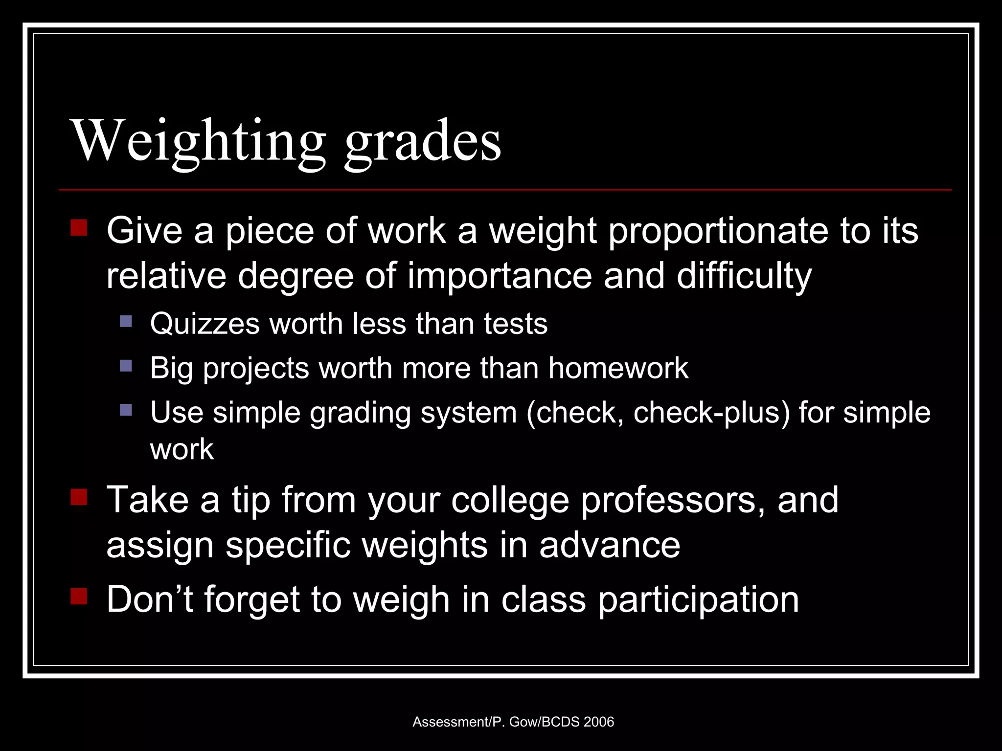 Weighting grades Give a piece of work a weight proportionate to its relative degree of importance and difficulty Quizzes worth less than tests Big projects worth more than homework Use simple grading system (check, check-plus) for simple work Take a tip from your college professors, and assign specific weights in advance Don’t forget to weigh in class participation 