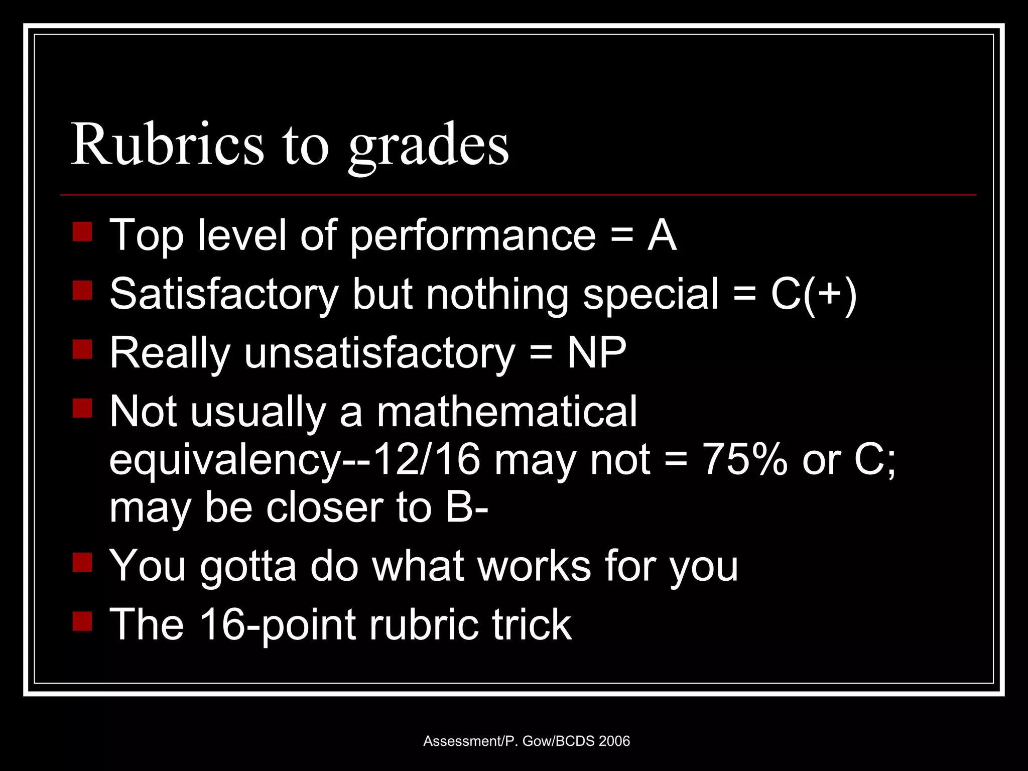 Rubrics to grades Top level of performance = A Satisfactory but nothing special = C(+) Really unsatisfactory = NP Not usually a mathematical equivalency--12/16 may not = 75% or C; may be closer to B- You gotta do what works for you The 16-point rubric trick 
