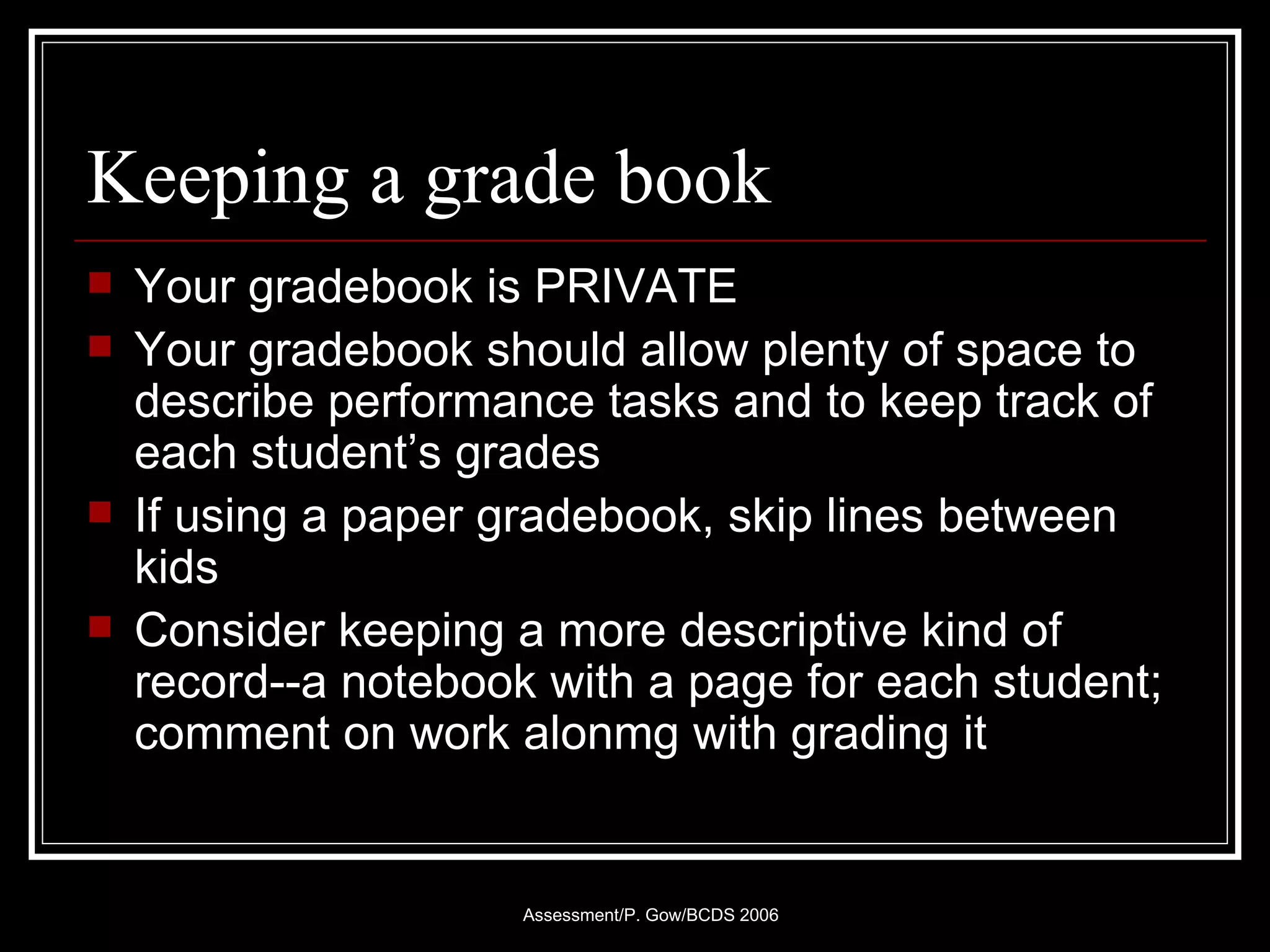 Keeping a grade book Your gradebook is PRIVATE Your gradebook should allow plenty of space to describe performance tasks and to keep track of each student’s grades If using a paper gradebook, skip lines between kids Consider keeping a more descriptive kind of record--a notebook with a page for each student; comment on work alonmg with grading it 