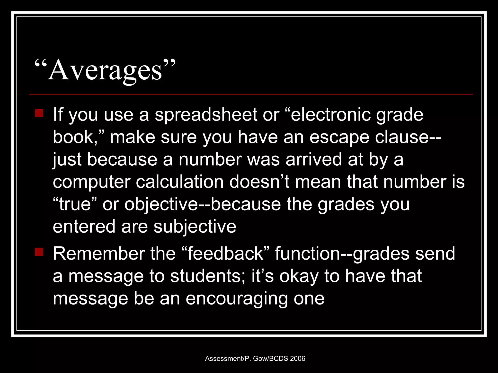 “Averages” If you use a spreadsheet or “electronic grade book,” make sure you have an escape clause--just because a number was arrived at by a computer calculation doesn’t mean that number is “true” or objective--because the grades you entered are subjective Remember the “feedback” function--grades send a message to students; it’s okay to have that message be an encouraging one 