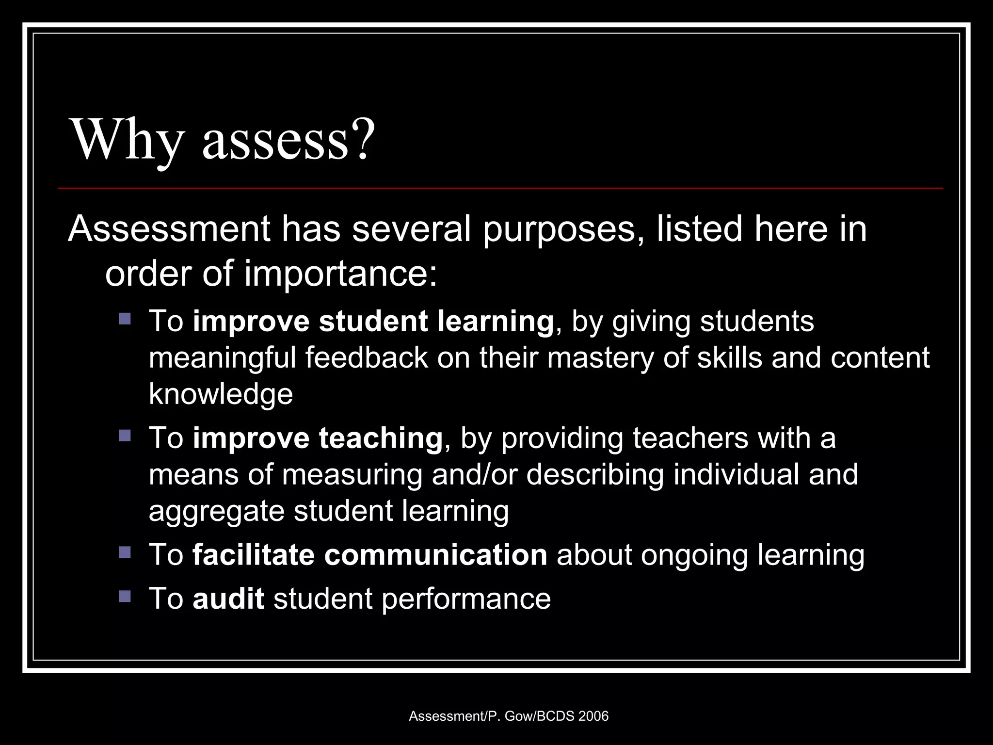 Why assess? Assessment has several purposes, listed here in order of importance: To  improve student learning , by giving students meaningful feedback on their mastery of skills and content knowledge To  improve teaching , by providing teachers with a means of measuring and/or describing individual and aggregate student learning To  facilitate communication  about ongoing learning To  audit  student performance  